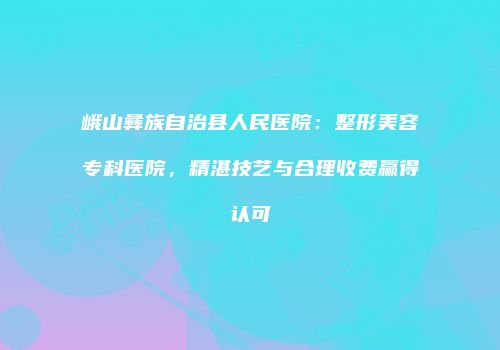 峨山彝族自治县人民医院：整形美容专科医院，精湛技艺与合理收费赢得认可