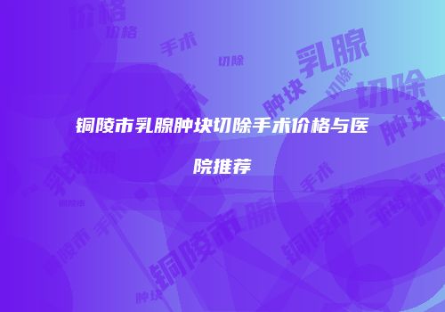 铜陵市乳腺肿块切除手术价格与医院推荐