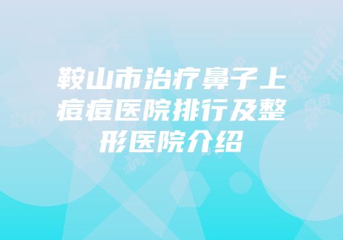 鞍山市治疗鼻子上痘痘医院排行及整形医院介绍