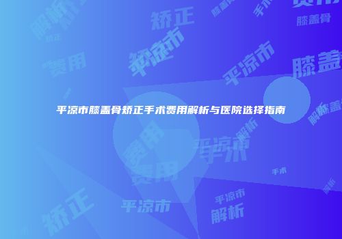 平凉市膝盖骨矫正手术费用解析与医院选择指南