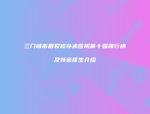 三门峡市唇裂修补术医院前十强排行榜及特色医生介绍