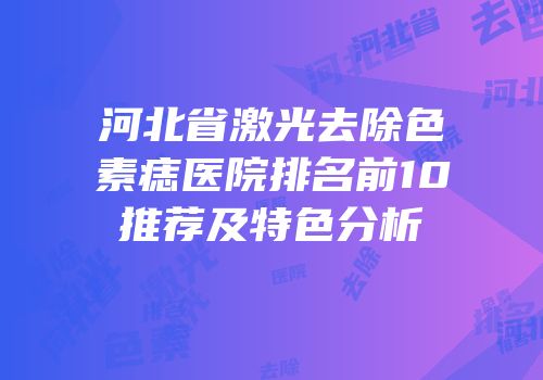 河北省激光去除色素痣医院排名前10推荐及特色分析