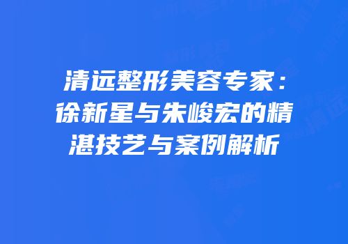 清远整形美容专家：徐新星与朱峻宏的精湛技艺与案例解析