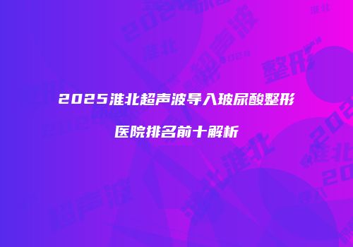 2025淮北超声波导入玻尿酸整形医院排名前十解析