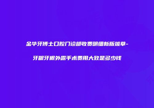 金华牙博士口腔门诊部收费明细新版拔草-牙龈牙根外露手术费用大致是多少钱