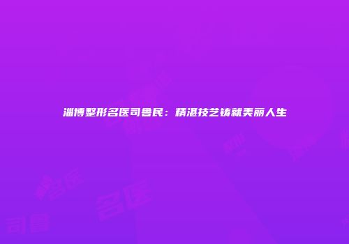 淄博整形名医司鲁民：精湛技艺铸就美丽人生