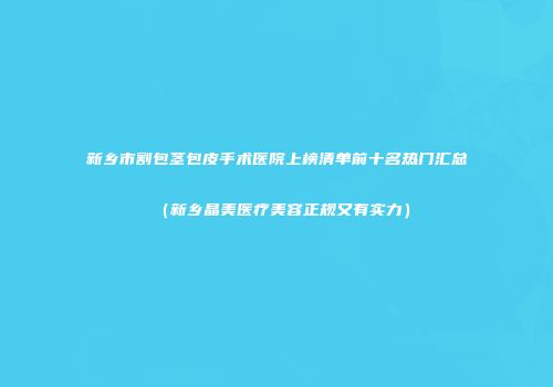 新乡市割包茎包皮手术医院上榜清单前十名热门汇总（新乡晶美医疗美容正规又有实力）