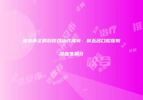 淮安市正畸后咬合治疗推荐：前五名口腔医院及医生简介