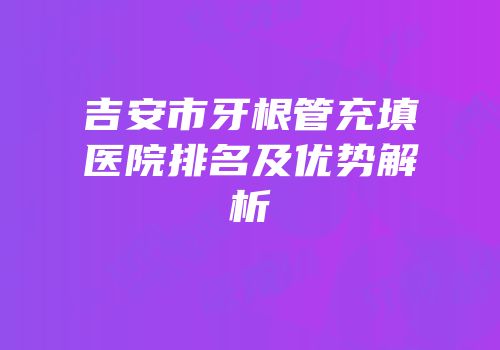 吉安市牙根管充填医院排名及优势解析