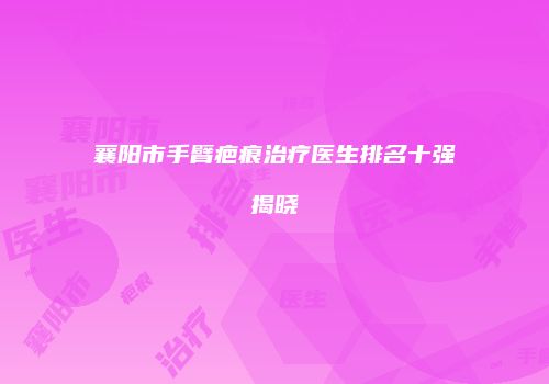 襄阳市手臂疤痕治疗医生排名十强揭晓