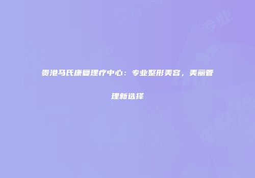 贵港马氏康复理疗中心：专业整形美容，美丽管理新选择