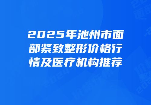 2025年池州市面部紧致整形价格行情及医疗机构推荐