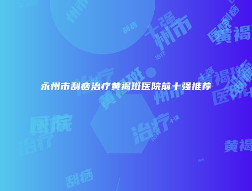 永州市刮痧治疗黄褐斑医院前十强推荐