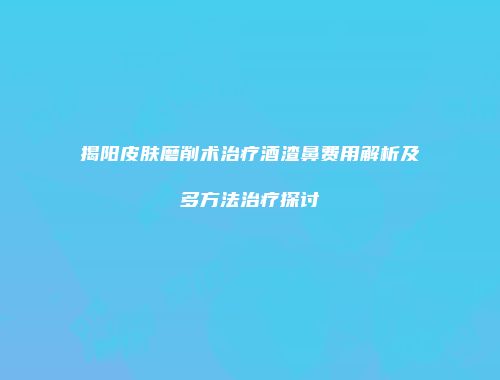 揭阳皮肤磨削术治疗酒渣鼻费用解析及多方法治疗探讨