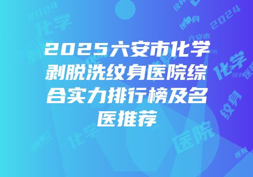 2025六安市化学剥脱洗纹身医院综合实力排行榜及名医推荐