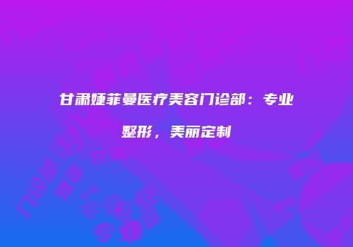 甘肃婕菲曼医疗美容门诊部：专业整形，美丽定制