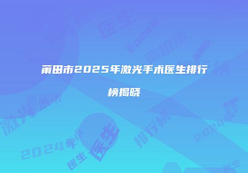 莆田市2025年激光手术医生排行榜揭晓