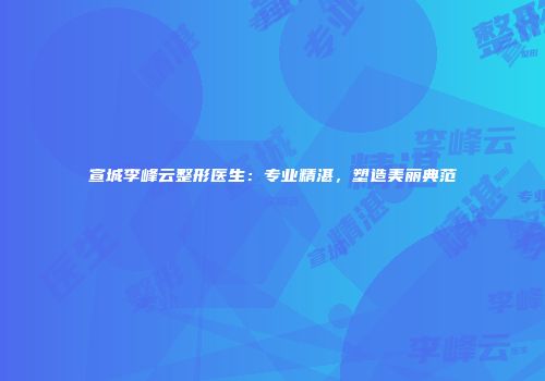 宣城李峰云整形医生：专业精湛，塑造美丽典范
