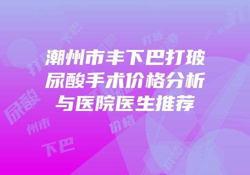 潮州市丰下巴打玻尿酸手术价格分析与医院医生推荐