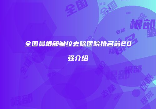 全国鼻根部皱纹去除医院排名前20强介绍