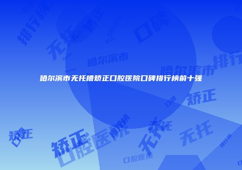 哈尔滨市无托槽矫正口腔医院口碑排行榜前十强
