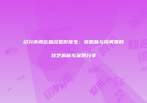 绍兴市两位知名整形医生：张鹏磊与段笑娜的技艺解析与案例分享