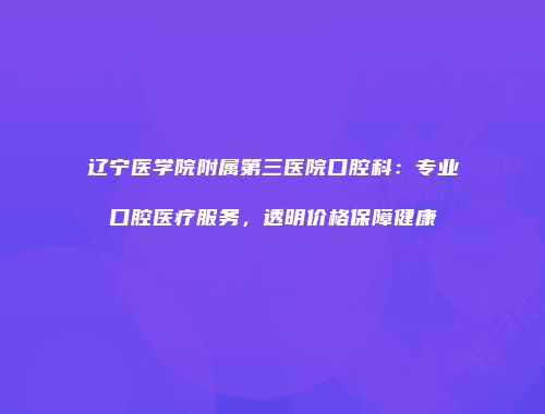 辽宁医学院附属第三医院口腔科：专业口腔医疗服务，透明价格保障健康
