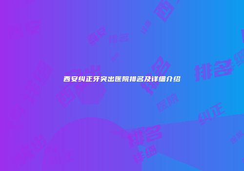 西安纠正牙突出医院排名及详细介绍