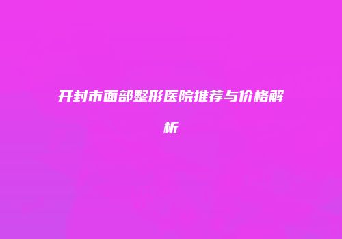 开封市面部整形医院推荐与价格解析