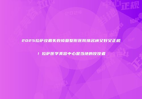 2025拉萨纹眉失败修复整形医院排名榜又好又正规！拉萨医学美容中心是当地的佼佼者