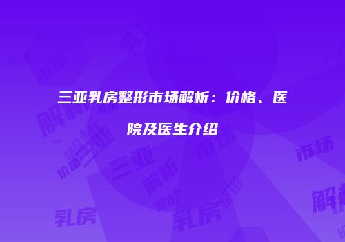 三亚乳房整形市场解析：价格、医院及医生介绍