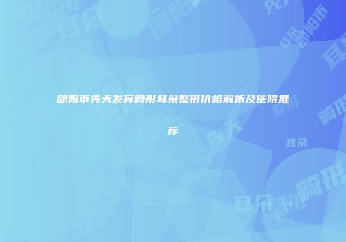 邵阳市先天发育畸形耳朵整形价格解析及医院推荐