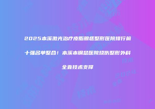 2025本溪激光治疗皮脂腺痣整形医院排行前十强名单整合！本溪本钢总医院烧伤整形外科全靠技术支撑