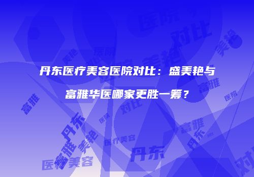 丹东医疗美容医院对比：盛美艳与富雅华医哪家更胜一筹？