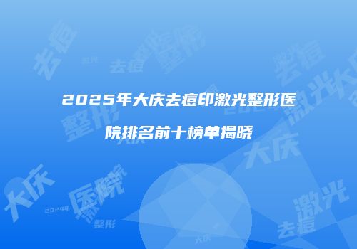 2025年大庆去痘印激光整形医院排名前十榜单揭晓