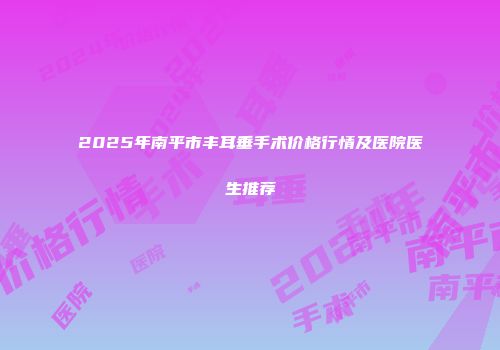 2025年南平市丰耳垂手术价格行情及医院医生推荐