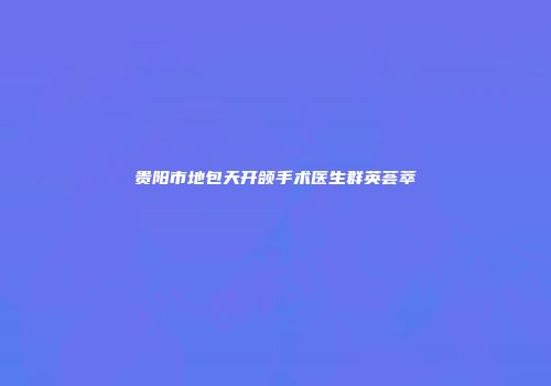 贵阳市地包天开颌手术医生群英荟萃