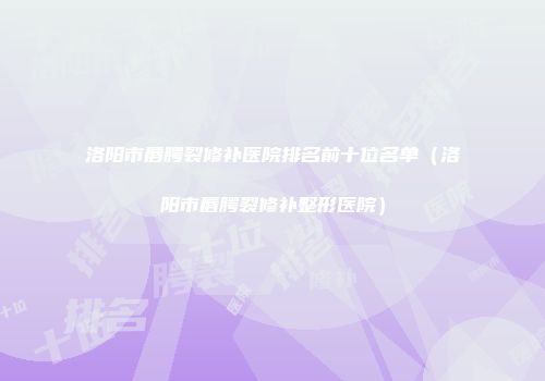 洛阳市唇腭裂修补医院排名前十位名单（洛阳市唇腭裂修补整形医院）