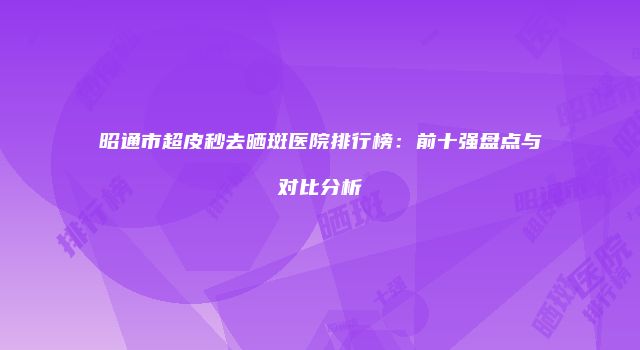 昭通市超皮秒去晒斑医院排行榜：前十强盘点与对比分析