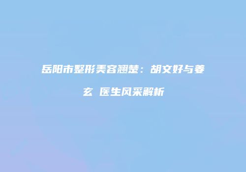 岳阳市整形美容翘楚：胡文好与姜玄喆医生风采解析
