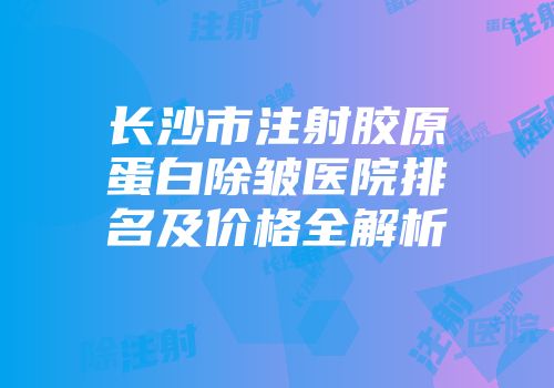 长沙市注射胶原蛋白除皱医院排名及价格全解析