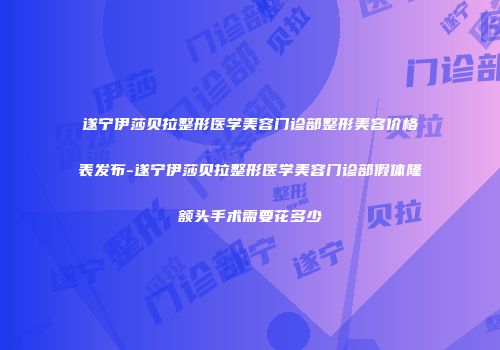 遂宁伊莎贝拉整形医学美容门诊部整形美容价格表发布-遂宁伊莎贝拉整形医学美容门诊部假体隆额头手术需要花多少