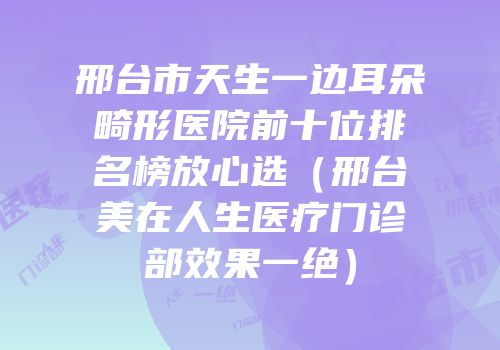 邢台市天生一边耳朵畸形医院前十位排名榜放心选（邢台美在人生医疗门诊部效果一绝）