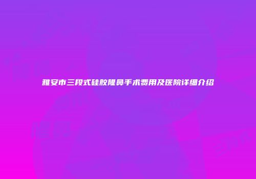 雅安市三段式硅胶隆鼻手术费用及医院详细介绍