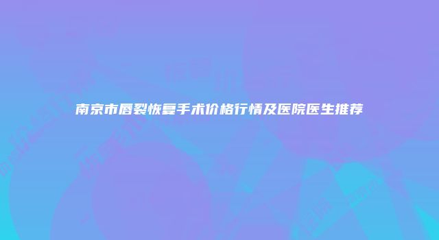 南京市唇裂恢复手术价格行情及医院医生推荐