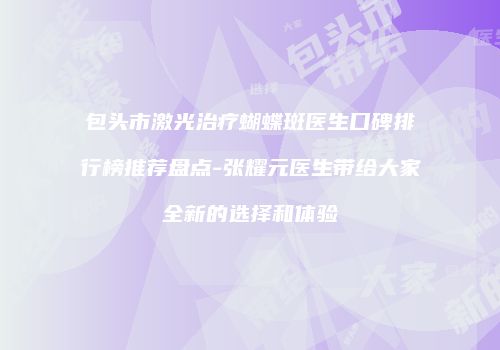 包头市激光治疗蝴蝶斑医生口碑排行榜推荐盘点-张耀元医生带给大家全新的选择和体验