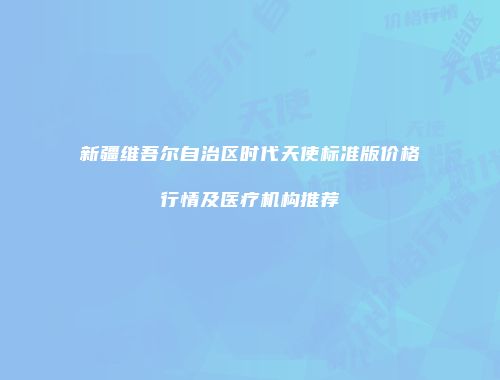 新疆维吾尔自治区时代天使标准版价格行情及医疗机构推荐