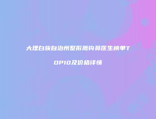 大理白族自治州整形鹰钩鼻医生榜单TOP10及价格详情