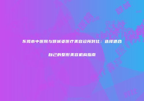 东莞市中医院与倾城姿医疗美容诊所对比：选择适合自己的整形美容机构指南
