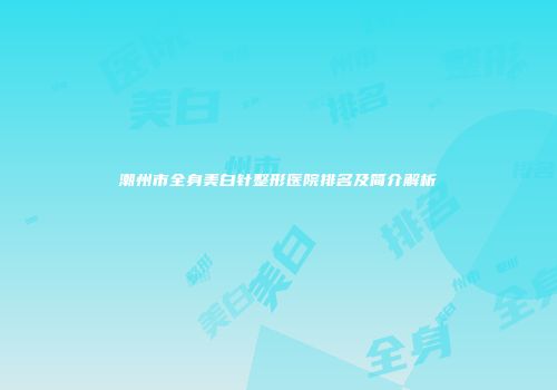 潮州市全身美白针整形医院排名及简介解析